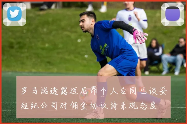 罗马诺透露迈尼昂个人合同已谈妥经纪公司对佣金协议持乐观态度