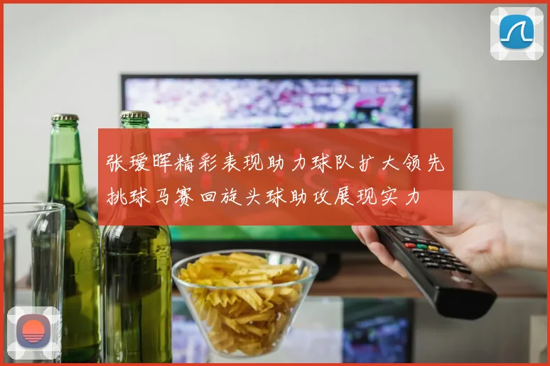 张瑷晖精彩表现助力球队扩大领先挑球马赛回旋头球助攻展现实力