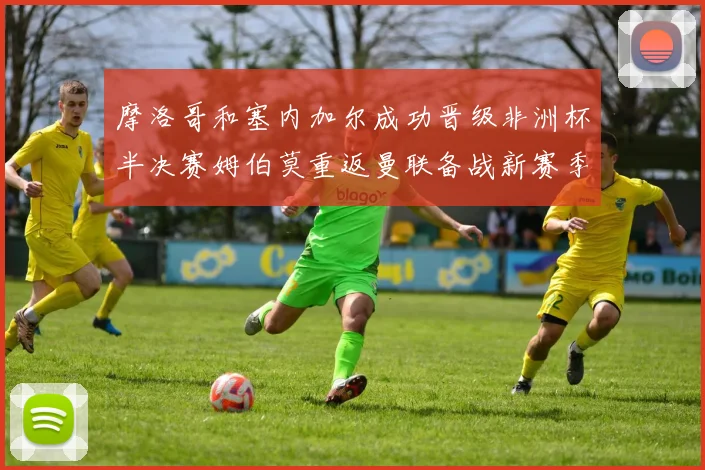 摩洛哥和塞内加尔成功晋级非洲杯半决赛姆伯莫重返曼联备战新赛季