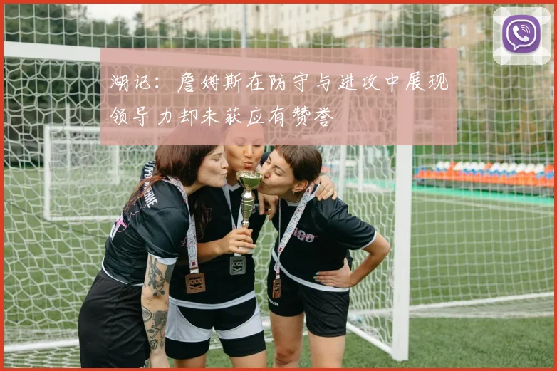 湖记：詹姆斯在防守与进攻中展现领导力却未获应有赞誉