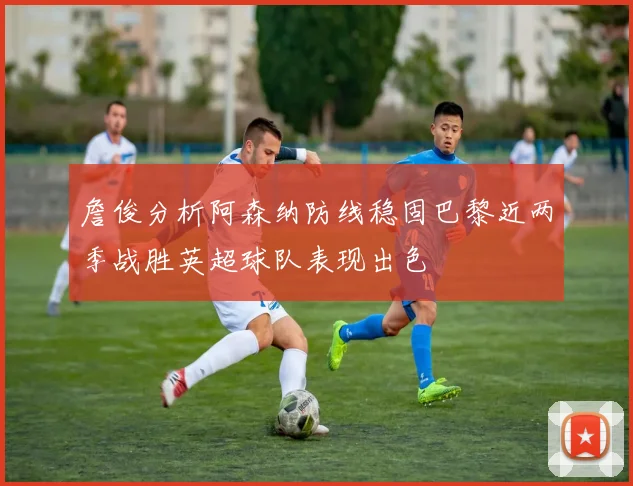 詹俊分析阿森纳防线稳固巴黎近两季战胜英超球队表现出色