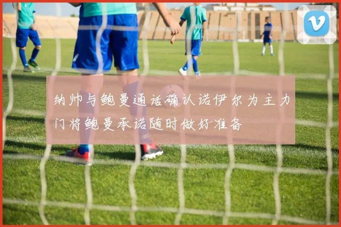 纳帅与鲍曼通话确认诺伊尔为主力门将鲍曼承诺随时做好准备