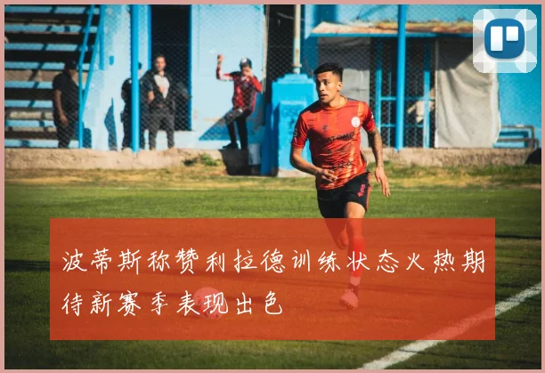 波蒂斯称赞利拉德训练状态火热期待新赛季表现出色