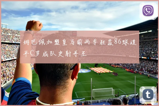 姆巴佩加盟皇马前两季狂轰86球追平C罗成队史射手王