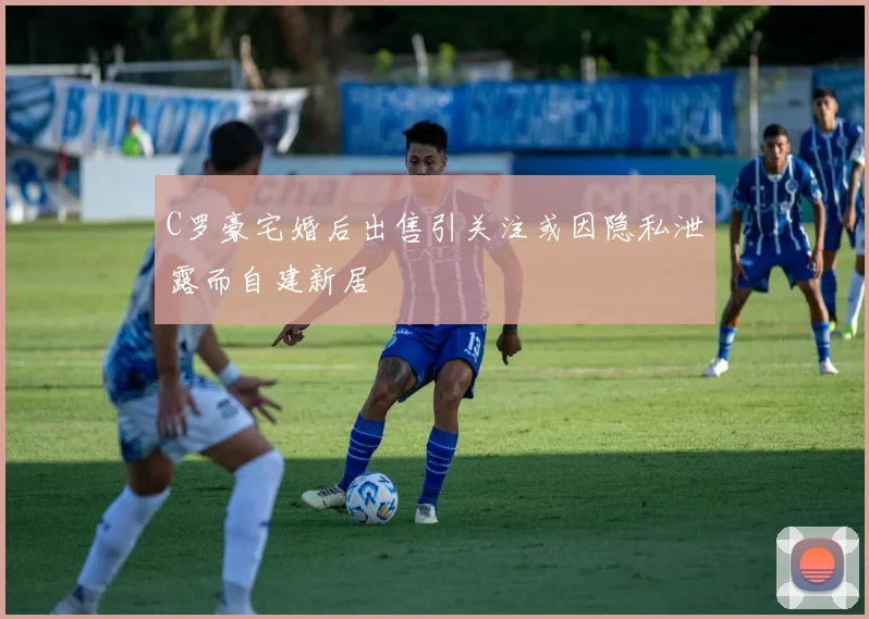 C罗豪宅婚后出售引关注或因隐私泄露而自建新居