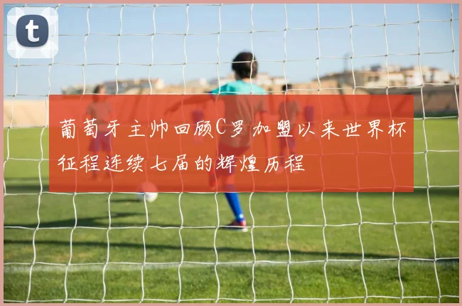 葡萄牙主帅回顾C罗加盟以来世界杯征程连续七届的辉煌历程