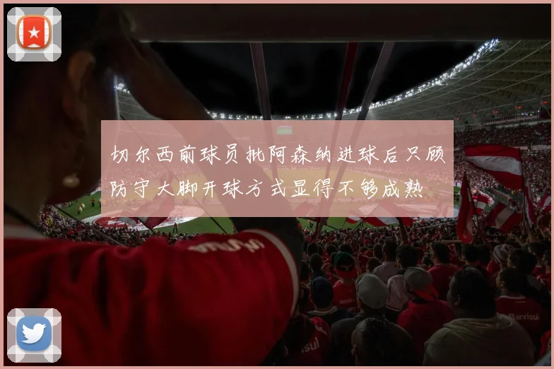 切尔西前球员批阿森纳进球后只顾防守大脚开球方式显得不够成熟