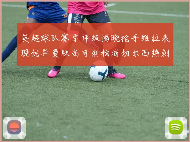 英超球队赛季评级揭晓枪手维拉表现优异曼联尚可利物浦切尔西热刺需努力