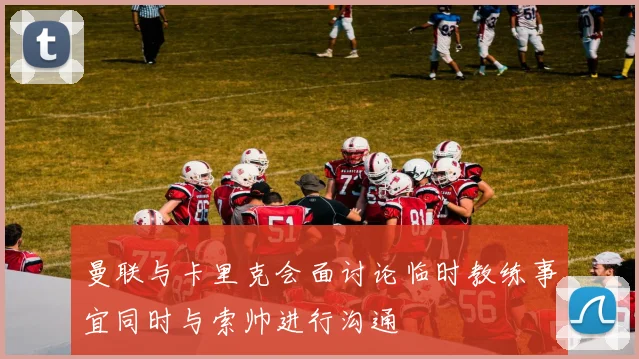 曼联与卡里克会面讨论临时教练事宜同时与索帅进行沟通