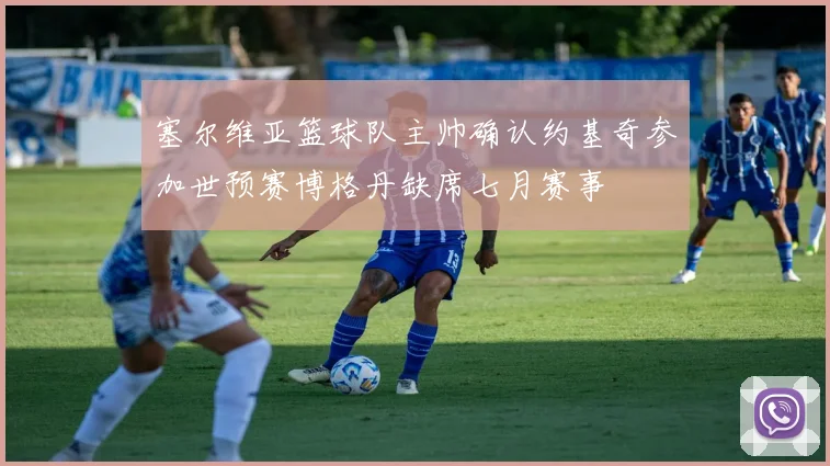 塞尔维亚篮球队主帅确认约基奇参加世预赛博格丹缺席七月赛事