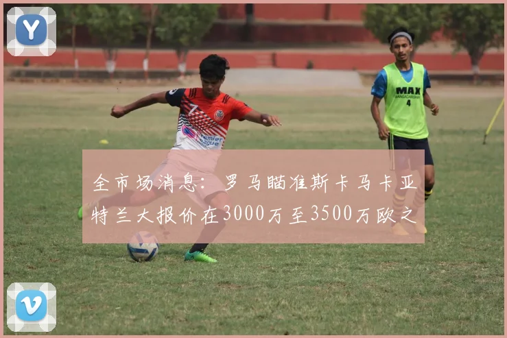 全市场消息：罗马瞄准斯卡马卡亚特兰大报价在3000万至3500万欧之间