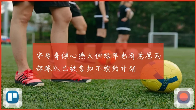 字母哥倾心热火但绿军也有意愿西部球队已被告知不续约计划