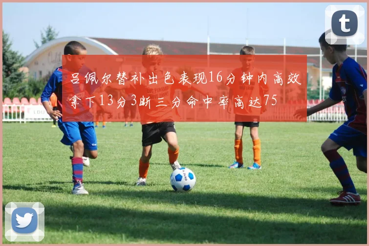 吕佩尔替补出色表现16分钟内高效拿下13分3断三分命中率高达75