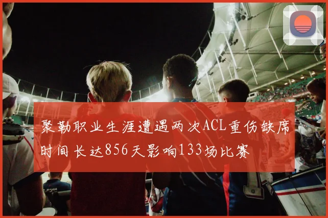 聚勒职业生涯遭遇两次ACL重伤缺席时间长达856天影响133场比赛