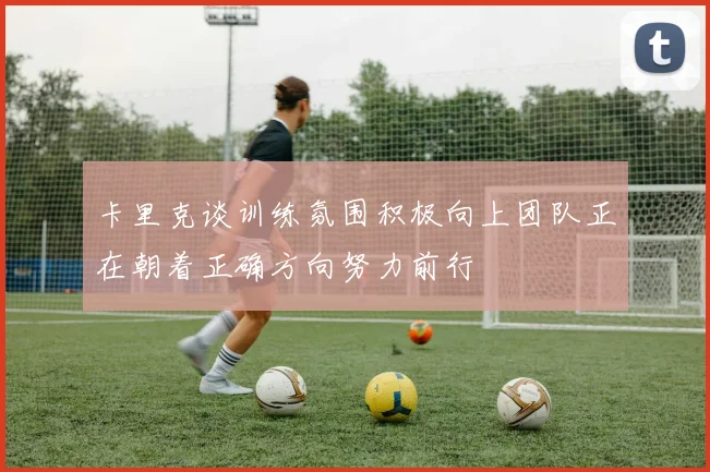 卡里克谈训练氛围积极向上团队正在朝着正确方向努力前行
