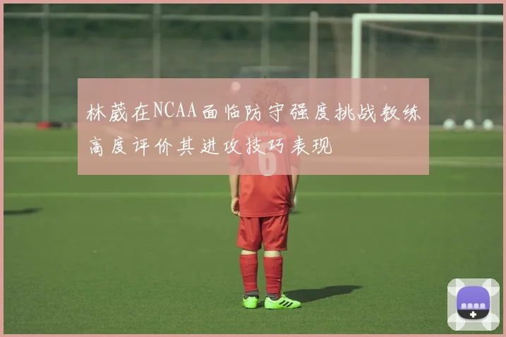林葳在NCAA面临防守强度挑战教练高度评价其进攻技巧表现