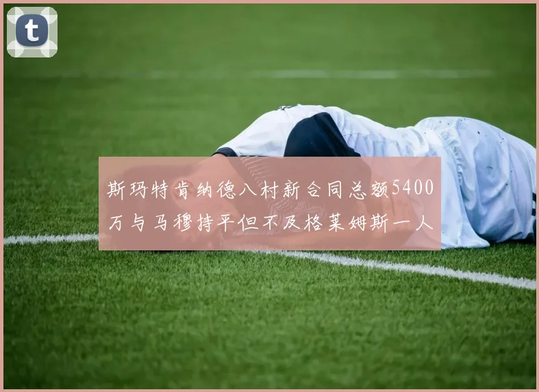 斯玛特肯纳德八村新合同总额5400万与马穆持平但不及格莱姆斯一人