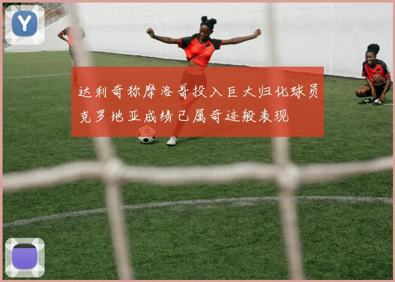 达利奇称摩洛哥投入巨大归化球员克罗地亚成绩已属奇迹般表现
